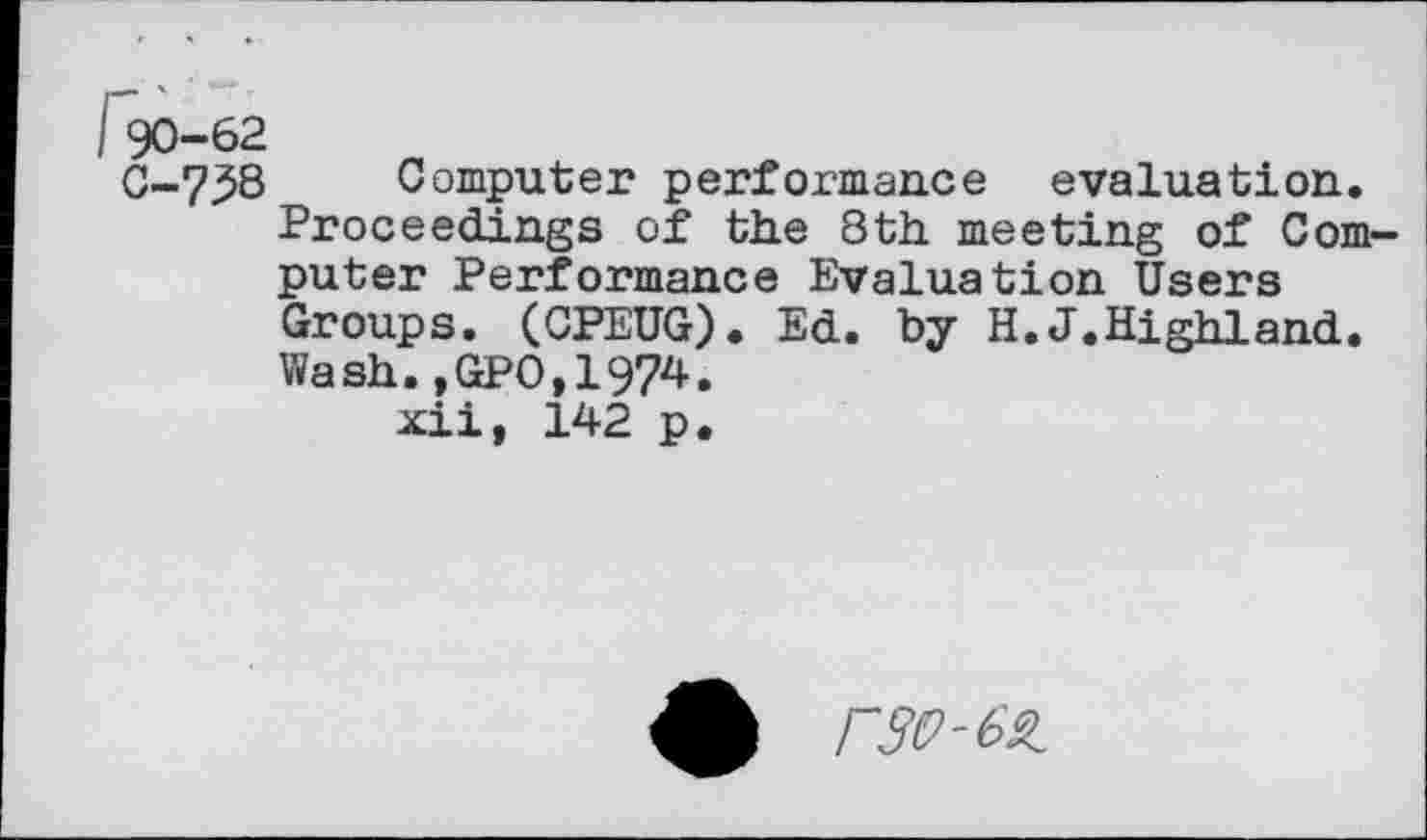 ﻿I 90-62
C-7^8 Computer performance evaluation. Proceedings of the 8th meeting of Computer Performance Evaluation Users Groups. (CPEUG). Ed. by H.J.Highland. Wash.,GPO,1974.
xii, 142 p.
